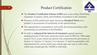 Product Certification
 The Product Certification Scheme of BIS aims at providing Third Party
Guarantee of quality, safety and reliability of products to the customer.
 Presence of ISI certification mark, known as Standard Mark, on a
product is an assurance of conformity to the specifications.
 The manufacturer is permitted to self certify the licenced products after
ascertaining its conformity to the Standard.
 In order to safeguard the interest of consumers against spurious
marking/misuse of ISI mark, penal provision exists in BIS Act 1986 under
section 33(1), as per which any person who contravenes the provisions of
Section 11, Section 12, Section 14 or Section 15 shall be punishable with
imprisonment for a term which may extend upto one year or with a fine
which may extend upto Rs. 50,000 or with both.
8
 
