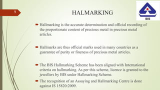 HALMARKING
 Hallmarking is the accurate determination and official recording of
the proportionate content of precious metal in precious metal
articles.
 Hallmarks are thus official marks used in many countries as a
guarantee of purity or fineness of precious metal articles.
 The BIS Hallmarking Scheme has been aligned with International
criteria on hallmarking. As per this scheme, licence is granted to the
jewellers by BIS under Hallmarking Scheme.
 The recognition of an Assaying and Hallmarking Centre is done
against IS 15820:2009.
9
 