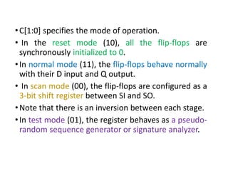 •C[1:0] specifies the mode of operation.
• In the reset mode (10), all the flip-flops are
synchronously initialized to 0.
•In normal mode (11), the flip-flops behave normally
with their D input and Q output.
• In scan mode (00), the flip-flops are configured as a
3-bit shift register between SI and SO.
•Note that there is an inversion between each stage.
•In test mode (01), the register behaves as a pseudo-
random sequence generator or signature analyzer.
 