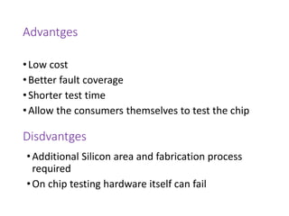 Advantges
•Low cost
•Better fault coverage
•Shorter test time
•Allow the consumers themselves to test the chip
Disdvantges
•Additional Silicon area and fabrication process
required
•On chip testing hardware itself can fail
 