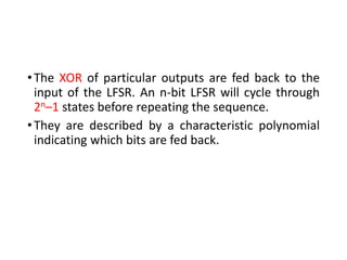 •The XOR of particular outputs are fed back to the
input of the LFSR. An n-bit LFSR will cycle through
2n–1 states before repeating the sequence.
•They are described by a characteristic polynomial
indicating which bits are fed back.
 