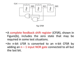 •A complete feedback shift register (CFSR), shown in
Figure(b), includes the zero state that may be
required in some test situations.
•An n-bit LFSR is converted to an n-bit CFSR by
adding an n – 1 input NOR gate connected to all but
the last bit.
Fig: CFSR
 