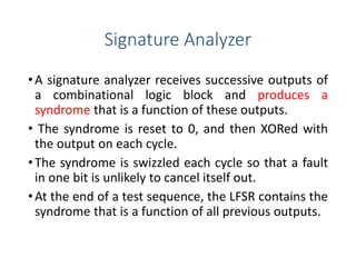 Signature Analyzer
•A signature analyzer receives successive outputs of
a combinational logic block and produces a
syndrome that is a function of these outputs.
• The syndrome is reset to 0, and then XORed with
the output on each cycle.
•The syndrome is swizzled each cycle so that a fault
in one bit is unlikely to cancel itself out.
•At the end of a test sequence, the LFSR contains the
syndrome that is a function of all previous outputs.
 