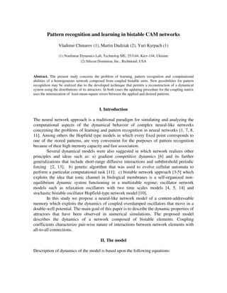 Pattern recognition and learning in bistable CAM networks

                 Vladimir Chinarov (1), Martin Dudziak (2), Yuri Kyrpach (1)

                 (1) Nonlinear Dynamics Lab, Technolog SIE, 253144, Kiev-144, Ukraine
                               (2) Silicon Dominion, Inc., Richmond, USA



Abstract. The present study concerns the problem of learning, pattern recognition and computational
abilities of a homogeneous network composed from coupled bistable units. New possibilities for pattern
recognition may be realized due to the developed technique that permits a reconstruction of a dynamical
system using the distributions of its attractors. In both cases the updating procedure for the coupling matrix
uses the minimization of least-mean-square errors between the applied and desired patterns.



                                             I. Introduction

The neural network approach is a traditional paradigm for simulating and analyzing the
computational aspects of the dynamical behavior of complex neural-like networks
concerning the problems of learning and pattern recognition in neural networks [1, 7, 8,
11]. Among others the Hopfield type models in which every fixed point corresponds to
one of the stored patterns, are very convenient for the purposes of pattern recognition
because of their high memory capacity and fast association.
        Several dynamical models were also suggested in which network realizes other
principles and ideas such as: a) gradient competitive dynamics [6] and its further
generalizations that include short-range diffusive interactions and subthreshold periodic
forcing [2, 13]; b) genetic algorithm that was used to evolve cellular automata to
perform a particular computational task [11]; c) bistable network approach [3-5] which
exploits the idea that ionic channel in biological membranes is a self-organized non-
equilibrium dynamic system functioning in a multistable regime; oscillator network
models such as relaxation oscillators with two time scales models [4, 5, 14] and
stochastic bistable oscillator Hopfield-type network model [10].
        In this study we propose a neural-like network model of a content-addressable
memory which exploits the dynamics of coupled overdamped oscillators that move in a
double-well potential. The main goal of this paper is to describe the dynamic properties of
attractors that have been observed in numerical simulations. The proposed model
describes the dynamics of a network composed of bistable elements. Coupling
coefficients characterize pair-wise nature of interactions between network elements with
all-to-all connections.

                                              II. The model

Description of dynamics of the model is based upon the following equations:
 