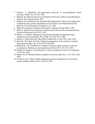 5. Chinarov V. Modelling self-organization processes in non-equilibrium neural
    networks, SAMS, 30, 311-329, 1998.
6. Dudziak, M., Quantum Processes and Dynamic Networks in Physical and Biological
    Systems, The Union Institute, 1993
7. Dudziak, M. and Pitkanen, M., Quantum Self-Organization Theory with Applications
    to Hydrodynamics and the Simultaneity of Local Chaos and Global Particle-Like
    Behavior, Acta Polytechnica Scandinavica, 91, 1998
8. Haken H. Synergetic Computer and Cognition, Springer-Verlag, Berlin, 1991.
9. Halici U. Reinforcement learning in random neural networks for cascaded decisions,
    Journal of Biosystems, 40, 83-91, 1997.
10. Halici U., G. Ongun. Fingerprint classisfication through self organizing maps
    modified to treat uncertainties, Proc. IEEE, 84, 1497-1512, 1996.
11. Haykin S. Neural Networks, Macmillan College Pub. Co, Inc. New York, 1994.
12. Han S.K., W.S. Kim, H. Kook. Temporal segmentation of the stochastic oscillator
    neural network, Phys. Rev. E 58, 2325-2334,1998.
13. Mitchell M., J.P. Crutchfield, P.T. Hraber. Evolving cellular automata to perform
    computations: Mechanisms and impediments, Physica D 75, 361-391, 1994.
14. Pineda F.J. Dynamics and architecture in neural computation, Journ. of Complexity,
    4, 216-245, 1988.
15. Shmutz M., W. Banzhaf, Robust competitive networks, Phys. Rev. A 45, 4132-4145,
    1992.
16. Terman D., D.L. Wang. Global competition and local cooperation in a network of
    neural oscillators, Physica D 81, 148-176, 1995.
 