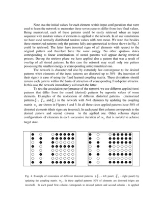 Note that the initial values for each element within input configurations that were
used to learn the network to memorize these seven patterns differ from their final values.
Being memorized, each of these patterns could be easily retrieved when an input
sequence with random values of elements is applied to the network. In all our simulations
we have used normally distributed random values with zero mean. We note that besides
these memorized patterns only the patterns fully antisymmetrical to those shown in Fig. 3
could be retrieved. The latter have inverted signs of all elements with respect to the
original pattern and therefore have the same energy. No other spurious states
corresponding to linear combinations of stored patterns will appear during retrieval
process. During the retrieve phase we have applied also a pattern that was a result of
overlap of all stored patterns. In this case the network may recall only one pattern
possessing the smallest energy or corresponding antisymmetrical one.
         The network is characterized also by extremely fast convergence to the desired
patterns when elements of the input patterns are distorted up to 30% (by inversion of
their signs) in case of using the fixed learned coupling matrix. These distortions should
remain each pattern within the basin of attraction of corresponding fixed-point attractor.
In this case the network immediately will reach the latter.
         To test the association performance of the network we use different applied (test)
patterns that differ from the stored (desired) patterns by opposite values of some
elements. Examples of the restoration of different distorted patterns (memorized
patterns ξ 7 , ξ 4 , and ξ 6 ) in the network with N=8 elements by updating the coupling
matrix wij are shown in Figures 4 and 5. In all these cases applied patterns have 50% of
distorted elements (their signs are inverted). In each panel first column corresponds to the
desired pattern and second column to the applied one. Other columns depict
configurations of elements in each successive iteration of wij that is needed to achieve
target state.




 Fig. 4. Example of restoration of different distorted patterns ( ξ 7 − left panel,   ξ4   - right panel) by
 updating the coupling matrix   wij . In these applied patterns 50% of elements are distorted (signs are
 inverted). In each panel first column corresponds to desired pattern and second column - to applied
 