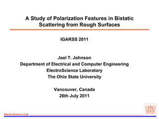 A Study of Polarization Features in Bistatic Scattering from Rough Surfaces IGARSS 2011 Joel T. Johnson Department of Electrical and Computer Engineering ElectroScience Laboratory The Ohio State University Vancouver, Canada 26th July 2011 
