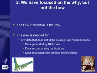 2. We have focused on the why, but
not the how
 The OSTP directive is the why
 The how is needed for:
– Any data that does not fit the existing data resource model
• Data generated by NIH cores
• Data accompanying publications
• Data associated with the long tail of science
 