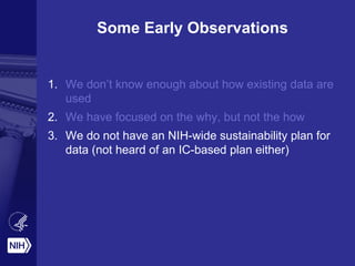Some Early Observations
1. We don’t know enough about how existing data are
used
2. We have focused on the why, but not the how
3. We do not have an NIH-wide sustainability plan for
data (not heard of an IC-based plan either)
 