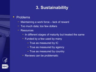 3. Sustainability
 Problems
– Maintaining a work force – lack of reward
– Too much data; too few dollars
– Resources
• In different stages of maturity but treated the same
• Funded by a few used by many
– True as measured by IC
– True as measured by agency
– True as measured by country
• Reviews can be problematic
 