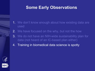 Some Early Observations
1. We don’t know enough about how existing data are
used
2. We have focused on the why, but not the how
3. We do not have an NIH-wide sustainability plan for
data (not heard of an IC-based plan either)
4. Training in biomedical data science is spotty
 