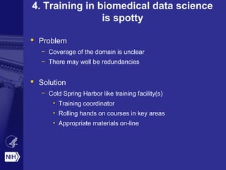 4. Training in biomedical data science
is spotty
 Problem
– Coverage of the domain is unclear
– There may well be redundancies
 Solution
– Cold Spring Harbor like training facility(s)
• Training coordinator
• Rolling hands on courses in key areas
• Appropriate materials on-line
 