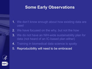 Some Early Observations
1. We don’t know enough about how existing data are
used
2. We have focused on the why, but not the how
3. We do not have an NIH-wide sustainability plan for
data (not heard of an IC-based plan either)
4. Training in biomedical data science is spotty
5. Reproducibility will need to be embraced
 