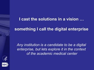 I cast the solutions in a vision …
something I call the digital enterprise
Any institution is a candidate to be a digital
enterprise, but lets explore it in the context
of the academic medical center
 