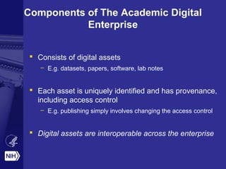 Components of The Academic Digital
Enterprise
 Consists of digital assets
– E.g. datasets, papers, software, lab notes
 Each asset is uniquely identified and has provenance,
including access control
– E.g. publishing simply involves changing the access control
 Digital assets are interoperable across the enterprise
 