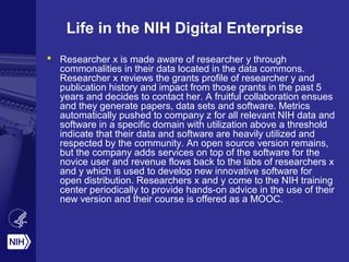 Life in the NIH Digital Enterprise
 Researcher x is made aware of researcher y through
commonalities in their data located in the data commons.
Researcher x reviews the grants profile of researcher y and
publication history and impact from those grants in the past 5
years and decides to contact her. A fruitful collaboration ensues
and they generate papers, data sets and software. Metrics
automatically pushed to company z for all relevant NIH data and
software in a specific domain with utilization above a threshold
indicate that their data and software are heavily utilized and
respected by the community. An open source version remains,
but the company adds services on top of the software for the
novice user and revenue flows back to the labs of researchers x
and y which is used to develop new innovative software for
open distribution. Researchers x and y come to the NIH training
center periodically to provide hands-on advice in the use of their
new version and their course is offered as a MOOC.
 