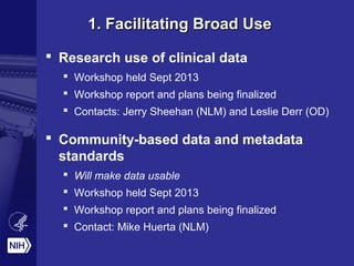 1. Facilitating Broad Use1. Facilitating Broad Use
 Research use of clinical data
 Workshop held Sept 2013
 Workshop report and plans being finalized
 Contacts: Jerry Sheehan (NLM) and Leslie Derr (OD)
 Community-based data and metadata
standards
 Will make data usable
 Workshop held Sept 2013
 Workshop report and plans being finalized
 Contact: Mike Huerta (NLM)
 