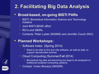 2. Facilitating Big Data Analysis2. Facilitating Big Data Analysis
 Broad-based, on-going BISTI PARs
– BISTI: Biomedical Information Science and Technology
Initiative
– Joint BISTI-BD2K effort
– R01s and SBIRs
– Contacts: Peter Lyster (NIGMS) and Jennifer Couch (NCI)
 Planned Workshops:
– Software Index (Spring 2014)
• Need to be able to find and cite software, as well as data, to
support reproducible science.
– Cloud Computing (Summer/Fall 2014)
• Biomedical big data are becoming too large to be analyzed on
traditional localized computing systems.
– Contact: Vivien Bonazzi (NHGRI)
 