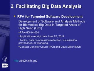2. Facilitating Big Data Analysis2. Facilitating Big Data Analysis
 RFA for Targeted Software Development
Development of Software and Analysis Methods
for Biomedical Big Data in Targeted Areas of
High Need (U01)
–RFA-HG-14-020
–Application receipt date June 20, 2014
–Topics: data compression/reduction, visualization,
provenance, or wrangling.
–Contact: Jennifer Couch (NCI) and Dave Miller (NCI)
http://bd2k.nih.gov
 
