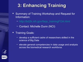 3: Enhancing Training3: Enhancing Training
 Summary of Training Workshop and Request for
Information:
– http://bd2k.nih.gov/faqs_trainingFOA.html
– Contact: Michelle Dunn (NCI)
 Training Goals:
– develop a sufficient cadre of researchers skilled in the
science of Big Data
– elevate general competencies in data usage and analysis
across the biomedical research workforce.
 
