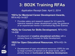 3: BD2K Training RFAs3: BD2K Training RFAs
Application Receipt Date: April 2, 2014
K01s for Mentored Career Development Awards,
RFA-HG-14-007
 Provides salary and research support for 3-5 years for
intensive research career development under the guidance
of an experienced mentor in biomedical Big Data Science.
R25s for Courses for Skills Development, RFA-HG-
14-008
 Development of creative educational activities with a
primary focus on Courses for Skills Development.
R25 for Open Educational Resources, RFA-HG-14-
009
 Development of open educational resources (OER) for use
by large numbers of learners at all career levels, with a
primary focus on Curriculum or Methods Development.
 