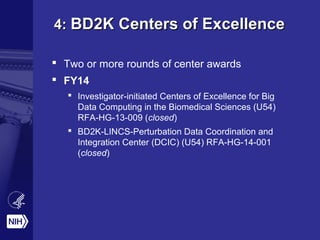 4:4: BD2K Centers of ExcellenceBD2K Centers of Excellence
 Two or more rounds of center awards
 FY14
 Investigator-initiated Centers of Excellence for Big
Data Computing in the Biomedical Sciences (U54)
RFA-HG-13-009 (closed)
 BD2K-LINCS-Perturbation Data Coordination and
Integration Center (DCIC) (U54) RFA-HG-14-001
(closed)
 