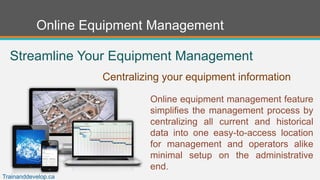 Online Equipment Management
Online equipment management feature
simplifies the management process by
centralizing all current and historical
data into one easy-to-access location
for management and operators alike
minimal setup on the administrative
end.
Streamline Your Equipment Management
Centralizing your equipment information
Trainanddevelop.ca
 