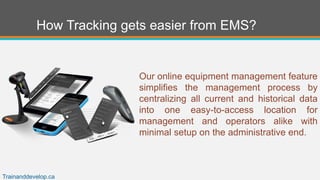 How Tracking gets easier from EMS?
Our online equipment management feature
simplifies the management process by
centralizing all current and historical data
into one easy-to-access location for
management and operators alike with
minimal setup on the administrative end.
Trainanddevelop.ca
 