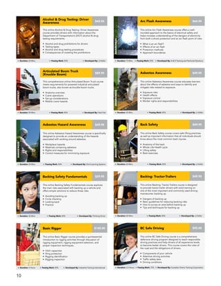 This online Asbestos Awareness course educates learners
about the effects of asbestos and ways to identify and
mitigate risks related to exposure.
• Exposure risks
• Health effects
• Exposure control
• Worker rights and responsibilities
Asbestos Awareness
awareness
Duration: 45 Mins Passing Mark: 80% Developed By: JJ Keller
$49.95
This comprehensive online Articulated Boom Truck course
meets requirements for powered industrial articulated
boom trucks, also known as knuckle boom trucks.
• Anatomy overview
• Crane operations
• Set-up considerations
• Mobile crane hazards
Articulated Boom Truck
(Knuckle Boom)
Equipment
Duration: 90 Mins Passing Mark: 80% Developed By: Hard Hat
$89.95
This online Arc Flash Awareness course offers a well-
rounded approach to the basics of electrical safety and
helps increase understanding of the dangers of electricity
from both a shock protection and an arc flash point of view.
• What is an arc flash?
• Effects of an arc flash
• Protection methods
• Approach boundaries
$44.95Arc Flash Awareness
awareness
Duration: 75 Mins Passing Mark: 80% Developed By: A & E Training and Technical Solutions
This online Back Safety course covers safe lifting practices
as well as important information that all individuals should
know about the most common back injuries.
• Anatomy of the back
• Whole Life-Health cycle
• Lifting safety
• Back exercises
$49.95Back Safety
awareness
Duration: 60 Mins Passing Mark: 80% Developed By: JJ Keller
This online Backing Safety Fundamentals course explores
the main risks associated with backing up a vehicle and
offers simple solutions to reduce those risks.
• Avoiding backing up
• Circle checking
• Looking back
• Practice
Backing Safety Fundamentals
Driving
Duration: 30 Mins Passing Mark: 80% Developed By: Thinking Driver
$29.95
This online Basic Rigger course provides a quintessential
introduction to rigging activities through discussion of
rigging equipment, rigging equipment selection, and
proper inspection techniques.
• Hitch capacities
• Sling protection
• Rigging identification
• Rigging inspection
Basic Rigger
Equipment
$145.00
Duration: 4 Hours Passing Mark: 80% Developed By: Industrial Training International
This online BC Safe Driving course is a comprehensive
defensive driving program designed to teach responsible
driving practices and help drivers of all experience levels
to become better drivers. This course covers the rules of
the road and the obligations of drivers.
• Components of your vehicle
• Attentive driving activities
• Traffic safety laws
• Driving conditions
BC Safe Driving
DRIVING
$95.00
Duration: 3.5 Hours Passing Mark: 70% Developed By: Canadian Online Training Corporation
This online Backing: Tractor-Trailers course is designed
to provide tractor-trailer drivers with solid training on
one of the most important and commonly used driving
manoeuvres: backing up.
• Dangers of backing up
• Basic guidelines for reducing backing risks
• How to survey an area before backing up
• Tips and techniques for backing up
Backing: Tractor-Trailers
DRIVING
$49.95
Duration: 60 Mins Passing Mark: 80% Developed By: JJ Keller
This online Asbestos Hazard Awareness course is specifically
designed to provide an understanding of the hazards
associated with working around asbestos.
• Workplace hazards
• Materials containing asbestos
• Rights and responsibilities
• Control measures for minimizing exposure
Asbestos Hazard Awareness
awareness
Duration: 30 Mins Passing Mark: 80% Developed By: Vivid Learning Systems
$49.95
This online Alcohol & Drug Testing: Driver Awareness
course provides drivers with information about the
Department of Transportation’s (DOT) alcohol & drug
testing requirements.
• Alcohol and drug prohibitions for drivers
• Testing types
• Alcohol and drug testing procedures
• Consequences of violating the prohibitions
Alcohol & Drug Testing: Driver
Awareness
DRIVING
Duration: 60 Mins Passing Mark: 80% Developed By: JJ Keller
$49.95
10
 