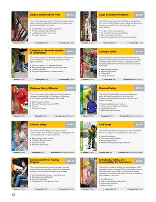 This online Caught-In or -Between Hazards in Construction
course teaches you how to recognize and avoid these
types of hazards.
• Common caught-in or -between hazards
• Recognizing these hazards on construction sites
• Protecting yourself
• Employer requirements to protect workers
Caught-In or -Between Hazards
in Construction
AWARENESS
Duration: 45 Mins Passing Mark: 80% Developed By: JJ Keller
$49.95
Chainsaw safety is critically important as chainsaws are
often the most dangerous tool on a work site. This online
Chainsaw Safety course increases understanding of the
dangers of chainsaws and the steps required to operate
them safely.
• Safe chainsaw handling
• Required equipment
• Felling trees
• Cutting techniques
$79.95Chainsaw Safety
Equipment
Duration: 60 Mins Passing Mark: 80% Developed By: HRS Group Inc.
This online course, which references Ontario legislation,
increases understanding of the dangers of chainsaws
and the steps required to operate them safely.
• Safe chainsaw handling
• Personal Protective Equipment (PPE)
• The saw
• Cutting techniques
$79.95Chainsaw Safety (Ontario)
Equipment
Duration: 60 Mins Passing Mark: 80% Developed By: HRS Group Inc.
This online Chemical Safety course teaches learners
about the risks of exposure to chemicals in the
workplace and strategies for working safely with and
around chemicals.
• Recognizing hazardous chemicals
• Factors that can affect your risk level
• Hazard identification
• Safe handling procedures
$59.95Chemical Safety
SAFETY
Duration: 45 Mins Passing Mark: 80% Developed By: Vivid Learning Systems
This online Compliance, Safety, and Accountability (CSA)
course provides an overview of CSA, the specific ways that
CSA affects your job and the jobs of other non-driving
personnel, and how you and others can have an impact on
your company’s CSA score.
• The CSA system
• Role of the operations department
• Maintenance functions
• Safety functions
Compliance, Safety, and
Accountability for Non-Drivers
Driving
Duration: 90 Mins Passing Mark: 80% Developed By: JJ Keller
$49.95
This comprehensive driver training program includes
required and recommended courses for professionals
working in the commerical transportation industry.
• Commercial Vehicle Drivers Hours of Service
• Cargo Securement Flatbeds
• Daily Trip Inspection
• Transportation of Dangerous Goods
Commercial Driver Training
Program
DRIVING
Duration: 15 Hours Passing Mark: 80% Developed By: Multiple
$599.95
This online Chlorine Safety course helps learners
understand the risks of chlorine exposure and strategies for
working safely with and around chlorine.
• Recognizing chlorine hazards
• Chlorine’s effect on health
• Exposure controls
• Response and first aid
Chlorine Safety
SAFETY
Duration: 25 Mins Passing Mark: 80% Developed By: Vivid Learning Systems
$59.95
This online Cold Stress course helps learners understand
the nature, symptoms, and treatment of cold stress.
• Types of cold stress
• Cold stress related hazards
• Identifying symptoms
• Prevention and precautionary measures
Cold Stress
AWARENESS
Duration: 25 Mins Passing Mark: 80% Developed By: Vivid Learning Systems
$59.95
The online Cargo Securement for Dry Vans course explains
key concepts and regulations related to the loading and
securement of cargo for dry vans.
• Federal Motor Carrier safety regulations
• Pre-trip and dock responsibilities
• Load placement and securement
• En route inspections
Cargo Securement Dry Vans
DRIVING
Duration: 60 Mins Passing Mark: 80% Developed By: JJ Keller
$29.95
This online Cargo Securement Flatbeds course explains
the fundamentals of flatbed cargo loading and securement
procedures as well as driver pre-trip and en route
responsibilities.
• Tie-down restraining capacities
• Pre-trip planning and responsibilities
• Direct and indirect tie-downs
• Securement procedures for various commodities
Cargo Securement Flatbeds
DRIVING
Duration: 60 Mins Passing Mark: 80% Developed By: JJ Keller
$29.95
12
 
