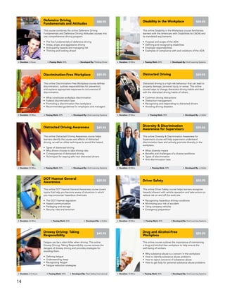 This online Distracted Driving Awareness course helps
learners identify the causes and effects of distracted
driving, as well as utilize techniques to avoid this hazard.
• Types of distracted driving
• Why drivers choose to take driving risks
• Consequences of distracted driving
• Techniques for staying safe near distracted drivers
Distracted Driving Awareness
DRIVING
Duration: 20 Mins Passing Mark: 80% Developed By: Vivid Learning Systems
$49.95
This online Diversity & Discrimination Awareness for
Supervisors course will help supervisors understand
discrimination laws and actively promote diversity in the
workplace.
• What diversity means
• Benefits and challenges of a diverse workforce
• Types of discrimination
• Anti-discrimination laws
Diversity & Discrimination
Awareness for Supervisors
Awareness
Duration: 60 Mins Passing Mark: 80% Developed By: JJ Keller
$49.95
Distracted driving is a high-risk behaviour that can lead to
property damage, personal injury, or worse. This online
course helps to change distracted driving habits and deal
with the distracted driving habits of others.
• Common driving distractions
• Distraction management
• Recognizing and responding to distracted drivers
• Avoiding driving disasters
Distracted Driving
DRIVING
Duration: 45 Mins Passing Mark: 80% Developed By: JJ Keller
$49.95
This online Discrimination-Free Workplace course defines
discrimination, outlines responsibilities for prevention,
and explains appropriate responses to occurrences of
discrimination.
• What constitutes workplace discrimination
• Federal discrimination laws
• Promoting a discrimination-free workplace
• Recommended guidelines for employers and managers
Discrimination-Free Workplace
AWARENESS
Duration: 35 Mins Passing Mark: 80% Developed By: Vivid Learning Systems
$59.95
This online Driver Safety course helps learners recognize
hazards inherent with vehicle operation and take actions to
reduce risk on and off the work site.
• Recognizing hazardous driving conditions
• Minimizing your risk of accident
• Using company vehicles
• Emergency preparation
Driver Safety
DRIVING
Duration: 20 Mins Passing Mark: 80% Developed By: Vivid Learning Systems
$59.95
This online DOT Hazmat General Awareness course covers
topics that help you become aware of situations in which
you may encounter hazardous chemicals.
• The DOT Hazmat regulation
• Hazard communication
• Packaging and storage
• Security risks and terrorism
DOT Hazmat General
Awareness
Awareness
Duration: 60 Mins Passing Mark: 80% Developed By: JJ Keller
$29.95
Fatigue can be a silent killer when driving. This online
Drowsy Driving: Taking Responsibility course reviews the
dangers of drowsy driving and provides strategies for
avoiding them.
• Defining fatigue
• Understanding sleep
• Recognizing fatigue
• Fatigue reduction strategies
Drowsy Driving: Taking
Responsibility
Driving
Duration: 2.5 Hours Passing Mark: 80% Developed By: Fleet Safety International
$49.95
This online course outlines the importance of maintaining
a drug and alcohol-free workplace to help ensure the
well-being of workers.
• Why substance abuse is a concern in the workplace
• How to identify substance abuse problems
• How to report concerns of substance abuse
• How to get help for personal substance abuse problems
Drug and Alcohol-Free
Workplace
safety
Duration: 10 Mins Passing Mark: 80% Developed By: Vivid Learning Systems
$59.95
This course combines the online Defensive Driving
Fundamentals and Defensive Driving Attitudes courses into
one comprehensive driving program.
• The five fundamentals of defensive driving
• Stress, anger, and aggressive driving
• Anticipating hazards and managing risk
• Thinking and looking ahead
Defensive Driving
Fundamentals and Attitudes
DRIVING
Duration: 3 Hours Passing Mark: 80% Developed By: Thinking Driver
$88.95
This online Disability in the Workplace course familiarizes
learners with the Americans with Disabilities Act (ADA) and
its mandated requirements.
• Purpose and scope of the ADA
• Defining and recognizing disabilities
• Employer responsibilities
• Examples of compliance with and violations of the ADA
Disability in the Workplace
AWARENESS
Duration: 20 Mins Passing Mark: 80% Developed By: Vivid Learning Systems
$59.95
14
 