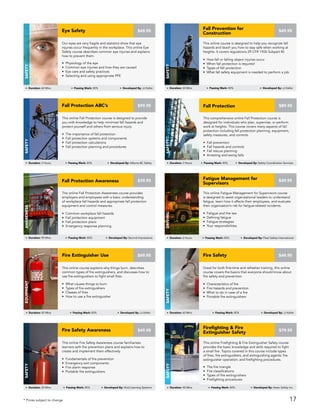 This online Fatigue Management for Supervisors course
is designed to assist organizational leaders to understand
fatigue, learn how it affects their employees, and evaluate
their organization’s risk for fatigue-related incidents.
• Fatigue and the law
• Defining fatigue
• Fatigue strategies
• Your responsibilities
Fatigue Management for
Supervisors
Driving
Duration: 2 Hours Passing Mark: 80% Developed By: Fleet Safety International
$49.95
This online Fall Protection course is designed to provide
you with knowledge to help minimize fall hazards and
protect yourself and others from serious injury.
• The importance of fall protection
• Fall protection systems and components
• Fall protection calculations
• Fall protection planning and procedures
Fall Protection ABC’s
Safety
Duration: 3 Hours Passing Mark: 80% Developed By: Alberta BC Safety
$99.95
The online Fall Protection Awareness course provides
employers and employees with a basic understanding
of workplace fall hazards and appropriate fall protection
equipment and control measures.
• Common workplace fall hazards
• Fall protection equipment
• Fall protection plans
• Emergency response planning
Fall Protection Awareness
AWARENESS
Duration: 90 Mins Passing Mark: 80% Developed By: Second Impressions
$39.95
Great for both first-time and refresher training, this online
course covers the basics that everyone should know about
fire safety and prevention.
• Characteristics of fire
• Fire hazards and prevention
• What to do in case of a fire
• Portable fire extinguishers
Fire Safety
Safety
Duration: 60 Mins Passing Mark: 80% Developed By: JJ Keller
$49.95
This online Fire Safety Awareness course familiarizes
learners with fire prevention plans and explains how to
create and implement them effectively.
• Fundamentals of fire prevention
• Emergency exit components
• Fire alarm response
• Portable fire extinguishers
Fire Safety Awareness
Safety
Duration: 30 Mins Passing Mark: 80% Developed By: Vivid Learning Systems
$49.95
This online Firefighting & Fire Extinguisher Safety course
provides the basic knowledge and skills required to fight
a small fire. Topics covered in this course include types
of fires, fire extinguishers, and extinguishing agents; fire
extinguisher operation; and firefighting procedures.
• The fire triangle
• Fire classifications
• Types of fire extinguishers
• Firefighting procedures
Firefighting & Fire
Extinguisher Safety
Safety
Duration: 90 Mins Passing Mark: 80% Developed By: Astec Safety Inc.
$79.95
* Prices subject to change
This comprehensive online Fall Protection course is
designed for individuals who plan, supervise, or perform
work at heights. This course covers many aspects of fall
protection including fall protection planning, equipment,
safety measures, and controls.
• Fall prevention
• Fall hazards and controls
• Fall rescue planning
• Arresting and swing falls
Fall Protection
Safety
Duration: 3 Hours Passing Mark: 80% Developed By: Safety Coordination Services
$89.95
This online course explains why things burn, describes
common types of fire extinguishers, and discusses how to
use fire extinguishers to fight small fires.
• What causes things to burn
• Types of fire extinguishers
• Classes of fires
• How to use a fire extinguisher
Fire Extinguisher Use
Equipment
Duration: 45 Mins Passing Mark: 80% Developed By: JJ Keller
$49.95
Our eyes are very fragile and statistics show that eye
injuries occur frequently in the workplace. This online Eye
Safety course describes common eye injuries and explains
how to prevent them.
• Physiology of the eye
• Common eye injuries and how they are caused
• Eye care and safety practices
• Selecting and using appropriate PPE
Eye Safety
Safety
Duration: 60 Mins Passing Mark: 80% Developed By: JJ Keller
$49.95
This online course is designed to help you recognize fall
hazards and teach you how to stay safe when working at
heights. It covers regulations 29 CFR 1926 Subpart M.
• How fall or falling object injuries occur
• When fall protection is required
• Types of fall protection
• What fall safety equipment is needed to perform a job
Fall Prevention for
Construction
SAFETY
Duration: 60 Mins Passing Mark: 80% Developed By: JJ Keller
$49.95
17
 