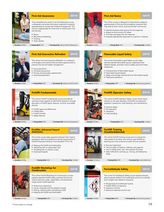 This online Flammable Liquid Safety course helps
learners identify flammable liquids, understand their
related hazards, and learn how to safely work with these
substances.
• Characteristics of flammable liquids
• Flammable liquid hazards
• Safety and storage requirements for flammable liquids
• Flashpoint protection
$59.95Flammable Liquid Safety
SAFETY
Duration: 40 Mins Passing Mark: 80% Developed By: Vivid Learning Systems
This online Forklift Fundamentals course provides an
overview of key aspects of safe forklift operation through
discussion of forklift types, features, controls, and safety
devices.
• Forklift types and differences
• Forklift parts
• Forklift controls
• Safety features
$49.95Forklift Fundamentals
Equipment
Duration: 30 Mins Passing Mark: 80% Developed By: Vivid Learning Systems
This online Forklift Operator Safety course covers topics
relevant to the safe operation of forklifts including pre-
operation inspections, load handling, and maintenance.
• General safety
• Pre-operation
• Operation
• Load handling
$79.95Forklift Operator Safety
Equipment
Duration: 90 Mins Passing Mark: 80% Developed By: JJ Keller
This online Forklift Training course aims to reduce the
risks related to sit-down and vertical mast forklifts by
teaching you how to become a safe lift truck operator.
• Pre-use inspections
• The principles of balance, stability, and capacity
• How to safely enter, exit, and operate lift trucks
• Safe methods for picking up, moving, and deploying
loads
$99.95
Forklift Training
(Counterbalanced)
Equipment
Duration: 2.5 Hours Passing Mark: 80% Developed By: Leavitt Machinery
This online Formaldehyde Safety course teaches learners
about hazards related to formaldehyde and how to identify
and mitigate risks related to exposure.
• Recognizing formaldehyde hazards
• Health effects of exposure
• Exposure controls
• Exposure response and first aid
Formaldehyde Safety
SAFETY
Duration: 30 Mins Passing Mark: 80% Developed By: Vivid Learning Systems
$59.95
This online Forklift Workshop for Construction course
explains essential forklift safety practices that can be
used to become a safe, responsible, and productive
rough-terrain forklift operator.
• Performing inspections
• Center of gravity and the stability triangle
• Picking, traveling with, and placing a load
• Keeping the forklift and load stable
$49.95
Forklift Workshop for
Construction
Equipment
Duration: 60 Mins Passing Mark: 80% Developed By: JJ Keller
This online course helps operators sharpen their hazard
perception skills and satisfy the training requirements of
OSHA’s Powered Industrial Truck Standard 1910.178.
• Keeping the forklift and load stable
• Operating with an obstructed view
• Travelling with or without a load
• Overhead hazards
Forklifts: Advanced Hazard
Awareness
Equipment
Duration: 30 Mins Passing Mark: 80% Developed By: JJ Keller
$49.95
This comprehensive online First Aid Awareness course
is designed to provide information required to respond
appropriately to injuries and medical emergencies. This
course is appropriate for those with or without prior first
aid training.
• Shock
• Wounds and bleeding
• Choking
• Heart attacks
First Aid Awareness
AWARENESS
Duration: 60 Mins Passing Mark: 80% Developed By: Safety Health Publishing Inc.
$39.95
This online course is designed to help learners respond
appropriately to first aid and emergency situations that
may arise at work, home, and around their community.
• Identify situations that require first aid response
• Assess an environment for safety
• Prioritize and apply first aid measures
• Evaluate appropriate responses to a person in distress
First Aid Basics
AWARENESS
Duration: 60 Mins Passing Mark: 80% Developed By: JJ Keller
$49.95
This online First Aid Interactive Refresher is a collection
of emergency simulations that provides opportunities to
practice first aid and safety management.
• Injury prevention
• Universal precautions
• Primary and secondary assessments
• Directing bystanders
First Aid Interactive Refresher
AWARENESS
Duration: 45 Mins Passing Mark: 80% Developed By: Safety On Site First Aid
$29.95
* Prices subject to change 19
 