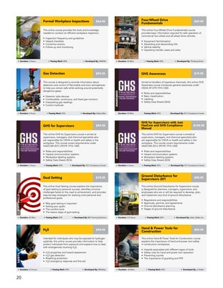 This online GHS for Supervisors course is aimed at
supervisors, managers, and chemical specialists who
are responsible for OSHA or health and safety in the
workplace. This course covers requirements under
HAZCOM 2012 29CFR 1910.1200.
• Roles and responsibilities
• Hazard communication systems
• Workplace labeling systems
• Safety Data Sheets (SDS)
GENERAL AWARENESS
ONLINE TRAINING
SUPERVISOR MANAGER
ONLINE TRAINING
GHS for Supervisors
AWARENESS
Duration: 3 Hours Passing Mark: 80% Developed By: ICC Compliance Center
$99.95
This online Goal Setting course explains the importance
of goal setting to personal success, identifies common
challenges faced on the road to achievement, and provides
step-by-step strategies for realizing one’s personal and
professional goals.
• Why goal setting is important
• Setting your goals
• The comfort zone
• The twelve steps of goal setting
Goal Setting
SOFTSKILLS
Duration: 45 Mins Passing Mark: 80% Developed By: BIS Training Solutions
$19.95
This online GHS for Supervisors course is aimed at
supervisors, managers, and chemical specialists who
are responsible for OSHA or health and safety in the
workplace. This course covers requirements under
HAZCOM 2012 29CFR 1910.1200.
• Roles and responsibilities
• Hazard communication systems
• Workplace labeling systems
• Safety Data Sheets (SDS)
GENERAL AWARENESS
ONLINE TRAINING
SUPERVISOR MANAGER
ONLINE TRAINING
GHS for Supervisors with Just
HazCom and GHS Compliance
Manual
AWARENESS
Duration: 4 Hours Passing Mark: 80% Developed By: ICC Compliance Center
$199.95
Aimed at handlers of hazardous chemicals, this online GHS
Awareness course introduces general awareness under
OSHA 29 CFR 1910.1200.
GENERAL AWARENESS
ONLINE TRAINING
• Roles and responsibilities
• Basic classification
• Labeling
• Safety Data Sheets (SDS)
GHS Awareness
AWARENESS
Duration: 90 Mins Passing Mark: 80% Developed By: ICC Compliance Center
$19.95
This online Hand & Power Tools for Construction course
explains the importance of hand and power tool safety
in construction workplaces.
• Hazards associated with different types of tools
• Safety rules for hand and power tool operation
• Preventing injuries
• The importance of guarding and PPE
$49.95
Hand & Power Tools for
Construction
Equipment
Duration: 60 Mins Passing Mark: 80% Developed By: JJ Keller
Intended for individuals who may be exposed to hydrogen
sulphide, this online course provides information to help
protect individuals from exposure and explains how to deal
with emergencies involving H2S.
• H2S properties and hazard assessment
• H2S gas detection
• Breathing protection
• H2S emergency response and first aid
H2S
Safety
Duration: 2.5 Hours Passing Mark: 80% Developed By: MISafety
$99.95
This online Ground Disturbance for Supervisors course
is designed for planners, managers, supervisors, and
employees who are or will be required to develop, plan,
and implement any kind of ground disturbance.
• Regulations and responsibilities
• Approvals, permits, and agreements
• Ground disturbance planning
• Stages of ground disturbance
Ground Disturbance for
Supervisors 201
Safety
Duration: 3.5 Hours Passing Mark: 80% Developed By: Astec Safety Inc.
$99.95
This course is designed to provide information about
detection and control of flammable and toxic atmospheres
to help you remain safe while working around potentially
dangerous gases.
• Detector tube devices
• Combustible, continuous, and fixed gas monitors
• Interpreting gas readings
• Control methods
Safety
Duration: 2 Hours Passing Mark: 80% Developed By: Safety Man
Gas Detection $99.95
This online Four-Wheel Drive Fundamentals course
provides basic information required for safe operation of
commercial four-wheel and all-wheel drive vehicles.
• Equipment familiarization
• Ascending and descending hills
• Vehicle stability
• Operating transfer cases and axles
Four-Wheel Drive
Fundamentals
Driving
Duration: 30 Mins Passing Mark: 80% Developed By: Thinking Driver
$49.95
This online course provides the tools and knowledge
needed to conduct an efficient workplace inspection.
• Inspection frequency and guidelines
• Hazard checklists
• Corrective actions
• Follow-up and monitoring
Formal Workplace Inspections
AWARENESS
Duration: 2 Hours Passing Mark: 80% Developed By: AMHSA
$44.95
20
 