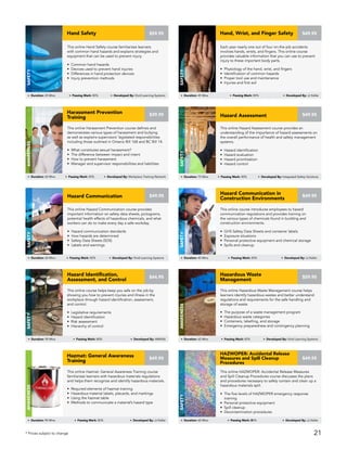 This online course introduces employees to hazard
communication regulations and provides training on
the various types of chemicals found in building and
construction environments.
• GHS Safety Data Sheets and container labels
• Exposure situations
• Personal protective equipment and chemical storage
• Spills and cleanup
Hazard Communication in
Construction Environments
Safety
Duration: 40 Mins Passing Mark: 80% Developed By: JJ Keller
$49.95
This online Hazard Assessment course provides an
understanding of the importance of hazard assessments on
the overall performance of health and safety management
systems.
• Hazard identification
• Hazard evaluation
• Hazard prioritization
• Hazard control
Hazard Assessment
Safety
Duration: 75 Mins Passing Mark: 80% Developed By: Integrated Safety Solutions
$49.95
This online Hazard Communication course provides
important information on safety data sheets, pictograms,
potential health effects of hazardous chemicals, and what
workers can do to make every day a safe workday.
• Hazard communication standards
• How hazards are determined
• Safety Data Sheets (SDS)
• Labels and warnings
Hazard Communication
Safety
Duration: 60 Mins Passing Mark: 80% Developed By: Vivid Learning Systems
$49.95
This online Hazardous Waste Management course helps
learners identify hazardous wastes and better understand
regulations and requirements for the safe handling and
storage of waste.
• The purpose of a waste management program
• Hazardous waste categories
• Containers, labelling, and storage
• Emergency preparedness and contingency planning
Hazardous Waste
Management
AWARENESS
Duration: 65 Mins Passing Mark: 80% Developed By: Vivid Learning Systems
$59.95
This online Hazmat: General Awareness Training course
familiarizes learners with hazardous materials regulations
and helps them recognize and identify hazardous materials.
• Required elements of hazmat training
• Hazardous material labels, placards, and markings
• Using the hazmat table
• Methods to communicate a material’s hazard type
Hazmat: General Awareness
Training
AWARENESS
Duration: 90 Mins Passing Mark: 80% Developed By: JJ Keller
$49.95
This online HAZWOPER: Accidental Release Measures
and Spill Cleanup Procedures course discusses the plans
and procedures necessary to safely contain and clean up a
hazardous materials spill.
• The five levels of HAZWOPER emergency response
training
• Personal protective equipment
• Spill cleanup
• Decontamination procedures
HAZWOPER: Accidental Release
Measures and Spill Cleanup
Procedures
Safety
Duration: 60 Mins Passing Mark: 80% Developed By: JJ Keller
$49.95
This online course helps keep you safe on the job by
showing you how to prevent injuries and illness in the
workplace through hazard identification, assessment,
and control.
• Legislative requirements
• Hazard identification
• Risk assessment
• Hierarchy of control
Hazard Identification,
Assessment, and Control
Safety
Duration: 90 Mins Passing Mark: 80% Developed By: AMHSA
$44.95
Each year nearly one out of four on-the-job accidents
involves hands, wrists, and fingers. This online course
provides valuable information that you can use to prevent
injury to these important body parts.
• Physiology of the hand, wrist, and fingers
• Identification of common hazards
• Proper tool use and maintenance
• Injuries and first aid
Hand, Wrist, and Finger Safety
Safety
Duration: 45 Mins Passing Mark: 80% Developed By: JJ Keller
$49.95
This online Harassment Prevention course defines and
demonstrates various types of harassment and bullying
as well as explains supervisors’ legislated responsibilities
including those outlined in Ontario Bill 168 and BC Bill 14.
• What constitutes sexual harassment?
• The difference between impact and intent
• How to prevent harassment
• Manager and supervisor responsibilities and liabilities
Harassment Prevention
Training
Awareness
Duration: 60 Mins Passing Mark: 80% Developed By: Workplace Training Network
$39.95
This online Hand Safety course familiarizes learners
with common hand hazards and explains strategies and
equipment that can be used to prevent injury.
• Common hand hazards
• Devices used to prevent hand injuries
• Differences in hand protection devices
• Injury prevention methods
Hand Safety
Safety
Duration: 25 Mins Passing Mark: 80% Developed By: Vivid Learning Systems
$59.95
* Prices subject to change 21
 