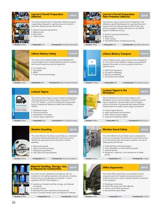 This comprehensive online Lockout Tagout in the
Workplace course covers the steps to correctly lock and
tag out equipment, devices used for lockout tagout,
and the elimination of potentially fatal hazards through
implementation of proper lockout tagout procedures.
• Lockout tagout devices
• Legal requirements and penalties
• Seven steps of lockout tagout
• Creating a workplace program
Lockout Tagout in the
Workplace
Safety
Duration: 90 Mins Passing Mark: 80% Developed By: HRS Group Inc.
$49.95
This online Machine Guard Safety course is designed to
teach you the dangers of working with machinery and how
to minimize those risks with proper installation and use of
safety guards and devices.
• Understanding machinery dangers
• Fixed, adjustable, and self-adjusting guards
• Interlock devices
• Adjustment, inspection, and maintenance of safety
guards
Machine Guard Safety
Safety
Duration: 45 Mins Passing Mark: 80% Developed By: JJ Keller
$49.95
This online Lockout Tagout course increases understanding
of the key elements of Lockout Tagout regulation 29 CFR
1910.147, Subpart J, Control of Hazardous Energy issued
by the Occupational Safety and Health Administration
(OSHA).
• Hazardous energy
• Formal procedures
• Identification and review
• Lockout tagout application
Lockout Tagout
Safety
Duration: 60 Mins Passing Mark: 80% Developed By: ICC Compliance Center
$29.95
Lithium batteries pose unique concerns when shipped by
air. This online Lithium Battery Transport course presents
detailed information on how to properly ship lithium
batteries by air.
• IATA/ICAO regulations
• UN specific packaging
• Marking and labeling
• Declarations and waybills
Lithium Battery Transport
Safety
Duration: 2.5 Hours Passing Mark: 80% Developed By: ICC Compliance Center
$129.95
This online Office Ergonomics course explains how to
recognize ergonomic hazards and explores practical
solutions that can be used to address ergonomic problems
in the workplace.
• Physiology of the body
• Parts of the body most often affected
• Correct use of office equipment
• Exercises and stress release
Office Ergonomics
Awareness
Duration: 60 Mins Passing Mark: 80% Developed By: JJ Keller
$49.95
This online course is designed to provide you with an
introduction to handling materials on the job site, including
moving, storing, and disposing of materials. It covers
regulations 29 CFR 1926, Subpart H.
• Importance of proper handling, storage, and disposal
of materials
• Common injuries
• Selecting the correct machinery and equipment
• How to correctly handle, store, and dispose of materials
Material Handling, Storage, Use,
& Disposal for Construction
Awareness
Duration: 60 Mins Passing Mark: 80% Developed By: JJ Keller
$49.95
This online Machine Guarding course helps you understand
mechanical hazards associated with machinery use and
identify the requirements and methods for machine
guarding.
• Mechanical hazards
• Types of machine guarding
• Safeguard requirements
• User rights and responsibilities
Machine Guarding
Safety
Duration: 25 Mins Passing Mark: 80% Developed By: Vivid Learning Systems
$59.95
This premium online Learner’s Permit Preparation Test
(Alberta) is specifically designed for aspiring drivers who
need to write their Alberta Learner’s Permit Test. This
premium program includes information on the SAFER
System of Defensive Driving.
• General licensing requirements
• Blind spots
• Traffic controls
• The SAFER System of Defensive Driving
Learner’s Permit Preparation
Test—Premium (Alberta)
DRIVING
Duration: 90 Mins Passing Mark: N/A Developed By: Fleet Safety International
$24.95
The online Lithium Battery Safety course addresses the
unique dangers lithium anode batteries present to workers
servicing and repairing industrial equipment.
• Oil industry uses
• Cell design
• MSDS
• Proper handling and storage
Lithium Battery Safety
Safety
Duration: 2 Hours Passing Mark: 80% Developed By: Safety Coordination Services
$144.95
This online Learner’s Permit Preparation (Alberta) program
is specifically designed for aspiring drivers who need to
write their Alberta Learner’s Permit Test.
• General licensing requirements
• Walk-arounds
• Blind spots
• Traffic controls
Learner’s Permit Preparation
(Alberta)
DRIVING
Duration: 90 Mins Passing Mark: N/A Developed By: Fleet Safety International
$19.95
26
 