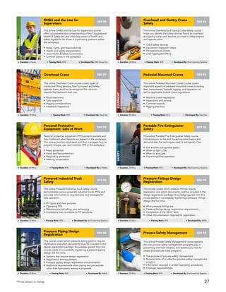 This online Pedestal Mounted Cranes course covers
important aspects of pedestal mounted cranes including
their components, hazards, rigging, and operation, as
well as applicable mobile crane regulations.
• Maritime crane regulations
• Inspections and records
• Common hazards
• Rigging practices
Pedestal Mounted Cranes
Equipment
Duration: 90 Mins Passing Mark: 80% Developed By: Hard Hat
$89.95
Personal protective equipment (PPE) protects workers and
their livelihood when hazards are present in the workplace.
This course teaches employees and their managers how to
properly choose, use, and maintain PPE in the workplace.
• Head protection
• Hand and foot protection
• Respiratory protection
• Hearing conservation
Personal Protective
Equipment: Safe at Work
AWARENESS
Duration: 60 Mins Passing Mark: 80% Developed By: JJ Keller
$49.95
This online Portable Fire Extinguisher Safety course
introduces you to fire and fire extinguisher basics and
demonstrates the techniques used to extinguish a fire.
• Fire and fire extinguisher basics
• When to fight a fire
• When to evacuate
• Fire extinguisher operation
Portable Fire Extinguisher
Safety
Safety
Duration: 20 Mins Passing Mark: 80% Developed By: Vivid Learning Systems
$59.95
This online Process Safety Management course explains
the role process safety management programs play in
preventing chemical releases, and teaches you how to
create and execute these programs.
• The purpose of process safety management
• Requirements of an effective process safety management
program
• Information required in written operating procedures
• Employer responsibilities
Process Safety Management
AWARENESS
Duration: 30 Mins Passing Mark: 80% Developed By: Vivid Learning Systems
$59.95
This course covers which pressure piping systems require
registration and which documents must be included in the
design registration package. Knowledge gained from this
course assists in successfully registering a pressure piping
design the first time.
• Systems that require design registration
• Registration exempt designs
• Pressure piping design registration documentation
• Additional requirements when piping test procedures
other than hydrostatic testing is proposed
Pressure Piping Design
Registration
AWARENESS
Duration: 45 Mins Passing Mark: 80% Developed By: ABSA
$50.00
This course covers which pressure fittings require
registration and which documents must be included in the
design registration package. Knowledge gained from this
course assists in successfully registering a pressure fittings
design the first time.
• What pressure fittings are
• Pressure fittings design registration requirements
• Completion of the AB-41 form
• Other documentation required for registration
Pressure Fittings Design
Registration
AWARENESS
Duration: 45 Mins Passing Mark: 80% Developed By: ABSA
$50.00
This online Powered Industrial Truck Safety course
demonstrates various powered industrial trucks (PITs) and
provides information on requirements and strategies for
safe operation.
• PIT types and their purpose
• Operating PITs
• Maintenance, refuelling, and recharging
• Conditions that contribute to PIT accidents
Powered Industrial Truck
Safety
EQUIPMENT
Duration: 25 Mins Passing Mark: 80% Developed By: Vivid Learning Systems
$59.95
This online OH&S and the Law for Supervisors course
offers a comprehensive understanding of the Occupational
Health & Safety Act and other key pieces of health and
safety legislation for those in supervisory positions within
the workplace.
• Roles, rights, and responsibilities
• Health and safety representation
• Joint Health & Safety Committees
• Criminal justice in the workplace
OH&S and the Law for
Supervisors
AWARENESS
Duration: 2 Hours Passing Mark: 80% Developed By: HRS Group Inc.
$99.95
This online Overhead Crane course covers types of
cranes and lifting devices, how to inspect and safely
operate them, and how to recognize the common
hazards that surround their use.
• Hoist machinery
• Safe operation
• Rigging considerations
• Hardware inspections
Overhead Crane
Equipment
Duration: 90 Mins Passing Mark: 80% Developed By: Hard Hat
$89.95
This online Overhead and Gantry Crane Safety course
helps you identify the safety devices found on overhead
and gantry cranes and teaches you how to safely inspect
and operate them.
• Crane safety devices
• Equipment inspection steps
• Pre-operational checks
• Load rigging and lifting
Overhead and Gantry Crane
Safety
Equipment
Duration: 30 Mins Passing Mark: 80% Developed By: Vivid Learning Systems
$59.95
* Prices subject to change 27
 