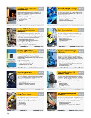 This online Respiratory Protection course applies to anyone
who is or may be exposed to air contaminants above the
permissible or suggested exposure limits.
• How to properly select, inspect, and store respirators
• Ensuring a proper fit
• Respirator capabilities and limitations
• What to do if a respirator malfunctions
Respiratory Protection
Safety
Duration: 60 Mins Passing Mark: 80% Developed By: JJ Keller
$29.95
This course covers which repairs and alterations require
registration and which documents are required to be
included in the design registration package. Knowledge
gained from this course assists in successfully registering a
repair or alteration design the first time.
• What repairs and alterations are
• Repair and alteration design registration requirements
• Completion of the AB-31 form
• Required documentation
Repair and Alteration Design
Registration
AWARENESS
Duration: 30 Mins Passing Mark: 80% Developed By: ABSA
$50.00
This online Recording and Reporting of Occupational
Illnesses and Injuries course is intended to provide
workers with an understanding of OSHA’s illness and injury
reporting scheme.
• Why record and report?
• Who is responsible for reporting?
• What do the OSHA standards say?
• What responsibilities do I have?
Recording and Reporting of
Occupational Illnesses and Injuries
AWARENESS
Duration: 60 Mins Passing Mark: 80% Developed By: ICC Compliance Center
$19.95
This online Radio Communications course outlines key
operator responsibilities and provides an introduction to
radio communication protocol and requirements.
• Operator responsibilities
• Message priorities and content
• Calling and answering
• Radio code words
Radio Communications
AWARENESS
Duration: 20 Mins Passing Mark: 80% Developed By: Vivid Learning Systems
$59.95
This online Safe Backing Procedures and Blind Spots course
provides important information to individuals operating
motor vehicles for both company and personal use.
• Causes of backing collisions
• Pre-backing preparation
• Exploring internal and external vehicle blind spots
• Driver situational awareness
Safe Backing Procedures and
Blind Spots
DRIVING
Duration: 90 Mins Passing Mark: 80% Developed By: CAE Safety Consulting Inc.
$64.95
This online Rough Terrain Cranes course covers
important aspects of rough terrain cranes including their
components, hazards, rigging, and operation.
• Safe operation
• Rigging practices
• Common hazards
• Set-up considerations
Rough Terrain Cranes
Equipment
$89.95
Duration: 90 Mins Passing Mark: 80% Developed By: Hard Hat
This online course helps learners recognize and respond
to respiratory hazards, including atmospheres immediately
dangerous to life or health (IDLH). This course covers the
key elements required by OSHA for respiratory protection
training.
• Respiratory hazards
• Respiratory protection
• Special PPE considerations
• Why a medical evaluation is necessary
Respiratory Protection: PPE
Workplace Safety
Safety
Duration: 75 Mins Passing Mark: 80% Developed By: JJ Keller
$49.95
This online Pressure Equipment Design Registration
Requirements course takes learners step-by-step through
the process of compiling a completed registration package
for the design registration of pressure equipment.
• Introduction to Design Registration
• Boiler and Pressure Vessel Design Registration
• Pressure Fittings Design Registration
• Pressure Piping Design Registration
• Repair and Alteration Design Registration
Province of Alberta Pressure
Equipment Design Registration
Requirements
AWARENESS
Duration: 4 Hours Passing Mark: 80% Developed By: ABSA
$250.00
This online course explains how to safely inspect, handle,
and exchange propane cylinders, as well as deal with any
related emergency situations.
• The science of propane
• Components of vapour withdrawal systems
• Inspection of cylinders
• Emergency situations and first aid
Propane Handling & Exchange
Safety
Duration: 2 Hours Passing Mark: 80% Developed By: HRS Group Inc.
$43.95
Designed specifically for professional truck drivers, this
online course highlights the internationally recognized
SAFER system of defensive driving.
• SAFER system of defensive driving
• Anti-lock brakes and air bags
• Skid control theory
• Jackknifing
Professional Driver Improvement:
Condensed (PDIC)
DRIVING
Duration: 3 Hours Passing Mark: 80% Developed By: Fleet Safety International
$70.00
28
 