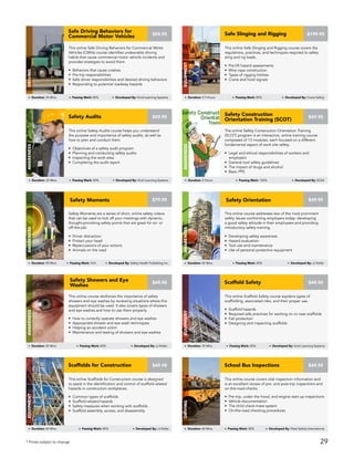 Safety Moments are a series of short, online safety videos
that can be used to kick off your meetings with dynamic,
thought-provoking safety points that are great for on- or
off-the-job.
• Driver distraction
• Protect your head
• Repercussions of your actions
• Animals on the road
AWARENESS
Duration: 90 Mins Passing Mark: N/A Developed By: Safety Health Publishing Inc.
$79.95Safety Moments
This online course addresses two of the most prominent
safety issues confronting employers today: developing
a good safety attitude in their employees and providing
introductory safety training.
• Developing safety awareness
• Hazard evaluation
• Tool use and maintenance
• Use of personal protective equipment
AWARENESS
Duration: 45 Mins Passing Mark: 80% Developed By: JJ Keller
$49.95Safety Orientation
This online Safety Audits course helps you understand
the purpose and importance of safety audits, as well as
how to plan and conduct them.
• Objectives of a safety audit program
• Planning and conducting safety audits
• Inspecting the work area
• Completing the audit report
$59.95Safety Audits
AWARENESS
Duration: 25 Mins Passing Mark: 80% Developed By: Vivid Learning Systems
The online Safety Construction Orientation Training
(SCOT) program is an interactive, online training course
composed of 13 modules, each focused on a different
fundamental aspect of work site safety.
• Legal and ethical responsibilities of workers and
employers
• General tool safety guidelines
• The impact of drugs and alcohol
• Basic PPE
$49.95
Safety Construction
Orientation Training (SCOT)
AWARENESS
Duration: 2 Hours Passing Mark: 100% Developed By: SCSA
This online course covers vital inspection information and
is an excellent review of pre- and post-trip inspections and
on-the-road-checks.
• Pre-trip, under the hood, and engine start-up inspections
• Vehicle documentation
• The child check-mate system
• On-the-road checking procedures
School Bus Inspections
DRIVING
Duration: 40 Mins Passing Mark: 80% Developed By: Fleet Safety International
$49.95
This online Scaffolds for Construction course is designed
to assist in the identification and control of scaffold-related
hazards in construction workplaces.
• Common types of scaffolds
• Scaffold-related hazards
• Safety measures when working with scaffolds
• Scaffold assembly, access, and disassembly
Scaffolds for Construction
EQUIPMENT
Duration: 60 Mins Passing Mark: 80% Developed By: JJ Keller
$49.95
This online Scaffold Safety course explains types of
scaffolding, associated risks, and their proper use.
• Scaffold hazards
• Required safe practices for working on or near scaffolds
• Fall protection
• Designing and inspecting scaffolds
Scaffold Safety
EQUIPMENT
Duration: 35 Mins Passing Mark: 80% Developed By: Vivid Learning Systems
$49.95
This online course reinforces the importance of safety
showers and eye washes by reviewing situations where this
equipment should be used. It also covers types of showers
and eye washes and how to use them properly.
• How to correctly operate showers and eye washes
• Appropriate shower and eye wash techniques
• Helping an accident victim
• Maintenance and testing of showers and eye washes
AWARENESS
Duration: 45 Mins Passing Mark: 80% Developed By: JJ Keller
$49.95
Safety Showers and Eye
Washes
This online Safe Driving Behaviors for Commercial Motor
Vehicles (CMVs) course identifies undesirable driving
habits that cause commercial motor vehicle incidents and
provides strategies to avoid them.
• Behaviors that cause crashes
• Pre-trip responsibilities
• Safe driver responsibilities and desired driving behaviors
• Responding to potential roadway hazards
Safe Driving Behaviors for
Commercial Motor Vehicles
DRIVING
Duration: 35 Mins Passing Mark: 80% Developed By: Vivid Learning Systems
$59.95
This online Safe Slinging and Rigging course covers the
regulations, practices, and techniques required to safely
sling and rig loads.
• Pre-lift hazard assessments
• Wire rope construction
• Types of rigging hitches
• Crane and hoist signals
$199.95Safe Slinging and Rigging
Equipment
Duration: 5.5 Hours Passing Mark: 80% Developed By: Crane Safety
* Prices subject to change 29
 