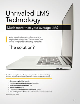 Many organizations struggle to manage
employee training, track certifications, and
ensure compliance with safety standards.
The solution?
An industry-leading Learning Management System that meets these challenges
and more by offering a comprehensive suite of training management features.
Read on to learn more.
• Online training booking calendar
• Integrated performance management application
• Driver information management tool
• Reward tracking feature
• Comprehensive training record management system
• Built-in safety course library with hundreds of titles available on demand
Much more than your average LMS
Unrivaled LMS
Technology
3
 