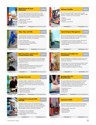 This online Slips, Trips, and Falls course helps employees
identify hazardous conditions and unsafe practices that can
lead to slips, trips, and falls in the workplace.
• Good housekeeping
• Floor openings and other hazards
• Employer and worker responsibilities
• Appropriate behaviour
AWARENESS
Duration: 45 Mins Passing Mark: 80% Developed By: Vivid Learning Systems
$49.95Slips, Trips, and Falls
This course is designed to help drivers understand how
speed and space management can impact their ability to
react to hazards and stop when needed.
• Consequences of poor space and speed management
• Perception, reaction, and braking distances
• Calculating following distance based on various factors
• Space cushions
Driving
Duration: 30 Mins Passing Mark: 80% Developed By: JJ Keller
$49.95Speed & Space Management
This online Stairways and Ladders for Construction course
teaches the importance of stairway and ladder safety on
construction work sites.
• Recognizing and minimizing stairway and ladder hazards
• Proper ladder construction, use, placement, and care
• Rules and measures for preventing injury
• Choosing appropriate equipment for the job
Stairways and Ladders for
Construction
EQUIPMENT
Duration: 60 Mins Passing Mark: 80% Developed By: JJ Keller
$49.95
This online Spill Prevention, Control, and Countermeasure
Plans course helps learners identify the causes and effects
of spillage and understand regulations and requirements
for prevention plans.
• Effects of spilled oil
• Applicable laws and regulations for spill prevention
• Stopping a spill from reaching the environment
• Facility shutdowns and evacuations
Spill Prevention, Control, and
Countermeasure Plans
AWARENESS
Duration: 25 Mins Passing Mark: 80% Developed By: Vivid Learning Systems
$59.95
Available in Alberta, Ontario, PEI and Manitoba, this
Standard First Aid course covers information needed to
respond to a medical emergency. To receive Standard First
Aid certification, both the online theory and an in-class
training session must be successfully completed.
• Emergency scene management
• Head, spine, and pelvic injuries
• Shock, fainting, and unconsciousness
• CPR and AED
Standard First Aid with CPR
and AED
Safety
Duration: 8 Hours Passing Mark: 80% Developed By: Rescue 7
$129.95
For current Alberta Standard First Aid certificate holders,
this Alberta Standard First Aid Recertification course
includes an online pre-examination theory review, an
in-class skills refresher, a practical skills assessment, and a
written Alberta Standard First Aid theory exam.
• Assessing the scene
• Head injuries
• Heart attacks
• Poisoning
Standard First Aid
Recertification
Safety
Duration: 2 Hours Passing Mark: 80% Developed By: Inter Provincial Safety Resources
$159.95
Available in Alberta, Saskatchewan, and Manitoba,
this blended learning Standard First Aid course covers
information needed to respond to a medical emergency
either on the job or at home. Additional in-class training
is required.
• Fractures, dislocations, and sprains
• Heart attacks, angina, and strokes
• Wounds and bleeding
• Head and spinal injuries
Standard First Aid
Safety
Duration: 6.5 Hours Passing Mark: 80% Developed By: Inter Provincial Safety Resources
$184.95
This online Stand-Up Forklift course covers the anatomy,
operation, inspection, and hazards of powered industrial
trucks, also known as fork trucks, lift forks, or forklifts.
• Stand-up forklift components
• Forklift stability
• Common hazards
• Safe operation
Stand-Up Forklift
Equipment
Duration: 90 Mins Passing Mark: 80% Developed By: Hard Hat
$89.95
This online Sit-Down Forklift course covers important
aspects of sit-down forklifts including their inspection, safe
operation, maintenance, and components.
• Stability
• Safe load handling
• Hazards
• Inspections and records
Sit-Down Forklifts
Equipment
$89.95
Duration: 90 Mins Passing Mark: 80% Developed By: Hard Hat
This online Signal Person & Crane Operations course
covers not only hand and voice signals, but also types
of cranes, basic commands, cranes parts and capacities,
quadrants of operations, and dynamic loading.
• Hand and voice signals
• Moving a load
• Knots, hitches, and taglines
• Crane operation
Signal Person & Crane
Operations
EQUIPMENT
Duration: 4 Hours Passing Mark: 80% Developed By: Industrial Training International
$145.00
* Prices subject to change 31
 