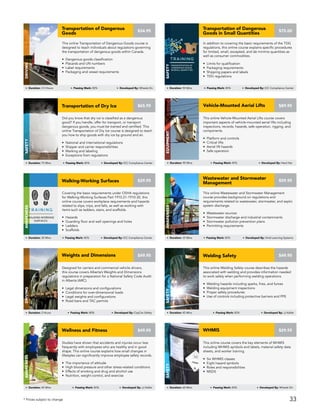 Did you know that dry ice is classified as a dangerous
good? If you handle, offer for transport, or transport
dangerous goods, you must be trained and certified. This
online Transportation of Dry Ice course is designed to teach
you how to ship goods with dry ice by ground and air.
• National and international regulations
• Shipper and carrier responsibilities
• Marking and labeling
• Exceptions from regulations
Transportation of Dry Ice
Safety
Duration: 75 Mins Passing Mark: 80% Developed By: ICC Compliance Center
$65.95
This online Welding Safety course describes the hazards
associated with welding and provides information needed
to work safely when performing welding operations.
• Welding hazards including sparks, fires, and fumes
• Welding equipment inspections
• Proper safety procedures
• Use of controls including protective barriers and PPE
Welding Safety
Safety
Duration: 45 Mins Passing Mark: 80% Developed By: JJ Keller
$49.95
Covering the basic requirements under OSHA regulations
for Walking-Working Surfaces Part 1910.21-1910-30, this
online course covers workplace requirements and hazards
related to slips, trips, and falls, as well as working with
items such as ladders, stairs, and scaffolds.
• Hazards
• Guarding floor and wall openings and holes
• Ladders
• Scaffolds
Walking-Working Surfaces
AWARENESS
Duration: 30 Mins Passing Mark: 80% Developed By: ICC Compliance Center
$29.95
This online Wastewater and Stormwater Management
course provides background on regulations and
requirements related to wastewater, stormwater, and septic
system discharge.
• Wastewater sources
• Stormwater discharge and industrial contaminants
• Stormwater pollution prevention plans
• Permitting requirements
Wastewater and Stormwater
Management
AWARENESS
Duration: 35 Mins Passing Mark: 80% Developed By: Vivid Learning Systems
$59.95
This online Vehicle-Mounted Aerial Lifts course covers
important aspects of vehicle-mounted aerial lifts including
inspections, records, hazards, safe operation, rigging, and
components.
• Platform and controls
• Critical lifts
• Aerial lift hazards
• Safe operation
Vehicle-Mounted Aerial Lifts
Equipment
$89.95
Duration: 90 Mins Passing Mark: 80% Developed By: Hard Hat
Designed for carriers and commercial vehicle drivers,
this course covers Alberta’s Weights and Dimensions
regulations in preparation for a National Safety Code Audit
in Alberta (ARC).
• Legal dimensions and configurations
• Conditions for over-dimensional loads
• Legal weights and configurations
• Road bans and TAC permits
Weights and Dimensions
DRIVING
Duration: 2 Hours Passing Mark: 80% Developed By: CayCan Safety
$49.95
This online course covers the key elements of WHMIS
including WHMIS symbols and labels, material safety data
sheets, and worker training.
• Six WHMIS classes
• Eight hazard symbols
• Roles and responsibilities
• MSDS
WHMIS
Safety
Duration: 60 Mins Passing Mark: 80% Developed By: Wheels On
$29.95
Studies have shown that accidents and injuries occur less
frequently with employees who are healthy and in good
shape. This online course explains how small changes in
lifestyles can significantly improve employee safety records.
• The importance of attitude
• High blood pressure and other stress-related conditions
• Effects of smoking and drug and alcohol use
• Nutrition, weight control, and exercise
Wellness and Fitness
Awareness
Duration: 45 Mins Passing Mark: 80% Developed By: JJ Keller
$49.95
This online Transportation of Dangerous Goods course is
designed to teach individuals about regulations governing
the transportation of dangerous goods within Canada.
• Dangerous goods classification
• Placards and UN numbers
• Label requirements
• Packaging and vessel requirements
Transportation of Dangerous
Goods
Driving
Duration: 3.5 Hours Passing Mark: 80% Developed By: Wheels On
$34.95
In addition to covering the basic requirements of the TDG
regulations, this online course explains specific procedures
for limited, small, excepted, and de minimis quantities as
well as consumer commodities.
• Limits for qualification
• Packaging requirements
• Shipping papers and labels
• TDG regulations
Transportation of Dangerous
Goods in Small Quantities
Safety
Duration: 90 Mins Passing Mark: 80% Developed By: ICC Compliance Center
$75.00
* Prices subject to change 33
 