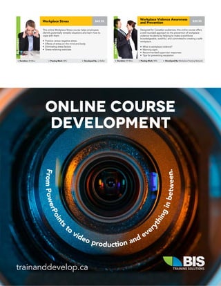 This online Workplace Stress course helps employees
identify potentially stressful situations and learn how to
cope with them.
• Positive versus negative stress
• Effects of stress on the mind and body
• Eliminating stress factors
• Stress-relieving exercises
Workplace Stress
Awareness
Duration: 45 Mins Passing Mark: 80% Developed By: JJ Keller
$49.95
Designed for Canadian audiences, this online course offers
a well-rounded approach to the prevention of workplace
violence incidents by helping to make a workforce
knowledgeable, watchful, and committed to creating a safe
workplace.
• What is workplace violence?
• Warning signs
• Recommended supervisor responses
• Tips for preventing escalation
Workplace Violence Awareness
and Prevention
Awareness
Duration: 45 Mins Passing Mark: 80% Developed By: Workplace Training Network
$39.95
trainanddevelop.ca
FromPowerPoints
to
video production and ever
ythinginbetween.
Online Course
Development
 