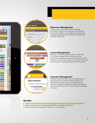 Benefits:
• Instantly schedule training events by dragging and dropping courses onto the calendar
• Reduce administration via self-registration and automated notifications
• Never double-book a classroom, instructor, or trainee again
Classroom Management
Create unique classroom profiles containing
information relevant to all instructors and trainees,
like location address, room capacity, muster points,
designated parking areas, washroom locations, and
available equipment.
Course Management
Manage courses by assigning them a unique title,
ID number, and description. Once done, enter
requirements, designate approved instructors, and set
the price, minimum and maximum enrolment levels, and
course duration, including daily start and stop times.
Instructor Management
Designate approved instructors by uploading their
training history and résumé, when available, and
selecting the courses they are certified to teach.
Instructors will be automatically notified and asked to
confirm availability for each course they are scheduled
to instruct.
5
 