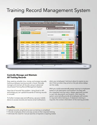Centrally Manage and Maintain
All Training Records
Stop wasting valuable time, money, and energy manually
tracking employee training records in Excel. Centrally
manage and maintain all records using an advanced
cloud-based Training Record Management System.
Have lots of records? No problem. Using Excel or API
technology you can upload thousands of training records
in minutes.
To further increase ease and efficiency, use your mobile
device to access records and receive email notifications
when your employees’ training is about to expire so you
don’t find out when they arrive on the job where delays
can be costly.
Wish you could automatically assign training to employees
based on job description and location? It’s easy with
the integrated training matrix. Assign approved courses
to each job description and location, then have the
system automatically provide all employees with access
to required online training or, if classroom training is
required, the contact information of the training provider.
Benefits:
• Upload records using Excel as soon as training is completed
• Provide employees direct and easy access to their required training
• Eliminate the need for manual searches of expired or expiring tickets
Training Record Management System
7
 