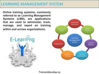 LEARNING MANAGEMENT SYSTEM
Online training systems, commonly
referred to as Learning Management
Systems (LMS), are applications
that are used to administer, track,
manage, and report on training
within and across organizations.
Trainanddevelop.ca
 