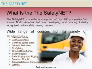THE SAFETYNET
What Is the The SafetyNET?
The SafetyNET is a network comprised of over 200 companies from
across North America that are developing and sharing industry
recognized online safety training courses.
Wide range of courses from a variety of
categories Electrical safety
 Bear Awareness
 Confined Space Entry
 Demerit Reduction
 Firefighting
 Ground Disturbance
 Fall Protection
 Safe Slinging and Rigging
 Standard First Aid
 Transportation of Dangerous Good
 WHMIS
Trainanddevelop.ca
 