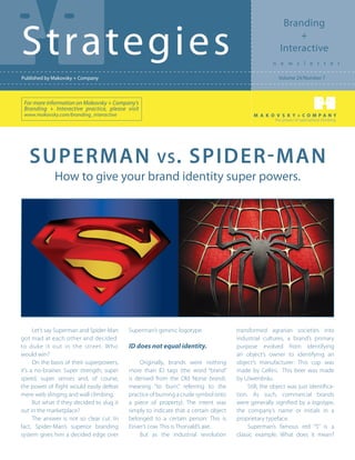 Branding

Strategies                                                                                                     +
                                                                                                          Interactive
                                                                                                      n e w s l e t t e r

Published by Makovsky + Company                                                                          Volume 24/Number 7



 For more information on Makovsky + Company’s
 Branding + Interactive practice, please visit
 www.makovsky.com/branding_interactive
                                                                                                        the power of specialized thinking




   Superman                                            vs .         Spider-man
              How to give your brand identity super powers.




      Let’s say Superman and Spider-Man     Superman’s generic logotype.               transformed agrarian societies into
got mad at each other and decided                                                      industrial cultures, a brand’s primary
to duke it out in the street. Who           ID does not equal identity.                purpose evolved from identifying
would win?                                                                             an object’s owner to identifying an
      On the basis of their superpowers,         Originally, brands were nothing       object’s manufacturer: This cup was
it’s a no-brainer. Super strength, super    more than ID tags (the word “brand”        made by Cellini. This beer was made
speed, super senses and, of course,         is derived from the Old Norse brandr,      by Löwenbräu.
the power of flight would easily defeat     meaning “to burn,” referring to the             Still, the object was just identifica-
mere web slinging and wall climbing.        practice of burning a crude symbol onto    tion. As such, commercial brands
      But what if they decided to slug it   a piece of property). The intent was       were generally signified by a logotype,
out in the marketplace?                     simply to indicate that a certain object   the company’s name or initials in a
      The answer is not so clear cut. In    belonged to a certain person: This is      proprietary typeface.
fact, Spider-Man’s superior branding        Einarr’s cow. This is Thorvald’s axe.           Superman’s famous red “S” is a
system gives him a decided edge over             But as the industrial revolution      classic example. What does it mean?
 