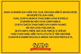 Sabe quando sua mãe diz, que comida não é brinquedo,
                 ok respeite sua mãe,
      mas, quem nunca imaginou uma estrela
            quando olhou uma carambola,
       quem única imaginou um mapa mundi
                ao ver uma melancia,
        (esta bom, pode ser que forcei a idéia)
     mas imaginar, não tem limite é tão gostoso
   quanto o sabor daquela nossa comida predileta.



                    Bistrô
                   imaginação alimentada
 