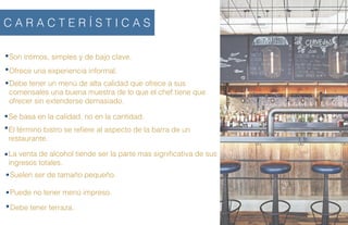 Son íntimos, simples y de bajo clave.
C A R A C T E R Í S T I C A S
Ofrece una experiencia informal.
Debe tener un menú de alta calidad que ofrece a sus
comensales una buena muestra de lo que el chef tiene que
ofrecer sin extenderse demasiado.
Se basa en la calidad, no en la cantidad.
El término bistro se reﬁere al aspecto de la barra de un
restaurante.
La venta de alcohol tiende ser la parte mas signiﬁcativa de sus
ingresos totales.
Suelen ser de tamaño pequeño.
Puede no tener menú impreso.
Debe tener terraza.
 
